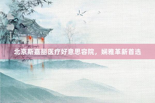 北京斯嘉丽医疗好意思容院，娴雅革新首选
